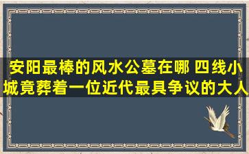 安阳最棒的风水公墓在哪 四线小城竟葬着一位近代最具争议的大人物